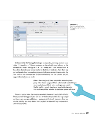 unIt testIng In XCode 277 
In Figure 18.1, the TestAppTests target is expanded, showing another node 
called TestAppTests. This corresponds to the only file that belongs to the 
TestAppTests target: TestAppTests.m. The TestAppTests class defined in its .m 
file defines the individual tests available (in the form of methods). Were there any 
test methods defined in that class, those method names would show up under the 
class name in the scheme’s Test action automatically. The Test column lets you 
toggle individual tests on or off. 
In their current state, the template-supplied tests aren’t particularly helpful. 
When you test TestApp now, the last line of the results (found in the Log naviga-tor) 
shows zero unexpected failures—a clean test. Obviously it’s only a clean test 
because nothing was really tested. You’ll explore the test result logs in more detail 
later in this chapter. 
fiGURe 18 2 
No tests defined for the 
TestAppSharedFramework 
scheme 
Note: The TestAppTests.m file is located in the TestAppTests 
group in the Project navigator. This is automatically created for you 
when you include unit tests when creating a new project. 
The file itself is a generic place to run tests, but best practice 
is to create a matching test class for each class in your code base. 
 