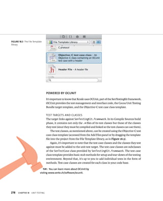 278 ChAPTER 18 unIt testIng 
POWERED By OCuNIT 
It’s important to know that Xcode uses OCUnit, part of the SenTestingKit framework. 
OCUnit provides the test management and interface code, the Cocoa Unit Testing 
Bundle target template, and the Objective-C test case class template. 
test targets and Classes 
The target links against SenTestingKit.framework. In its Compile Sources build 
phase, it contains not only the .m files of its test classes but those of the classes 
they test (since they must be compiled and linked so the test classes can use them). 
The test classes, as mentioned above, can be created using the Objective-C test 
case class template (accessed from the Add Files panel or by dragging the template 
file into the project from the File Template library, as in Figure 18.3). 
Again, it’s important to note that the test case classes and the classes they test 
against must be added to the unit test target. The test case classes are subclasses 
of the SenTestCase class provided by SenTestingKit.framework. The test case 
class template provides basic stub methods for setup and tear-down of the testing 
environment. Beyond that, it’s up to you to add individual tests in the form of 
methods. Test case classes are created for each class in your code base. 
fiGURe 18 3 The File Template 
library 
tip: you can learn more about OCunit by 
visting www.sente.ch/software/ocunit. 
 