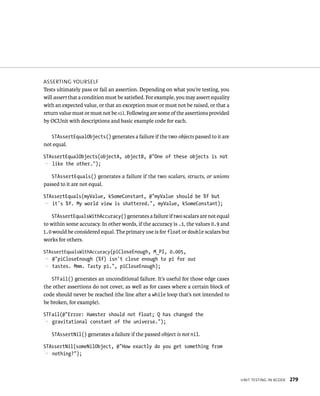 unIt testIng In XCode 279 
assertIng yourselF 
Tests ultimately pass or fail an assertion. Depending on what you’re testing, you 
will assert that a condition must be satisfied. For example, you may assert equality 
with an expected value, or that an exception must or must not be raised, or that a 
return value must or must not be nil. Following are some of the assertions provided 
by OCUnit with descriptions and basic example code for each. 
STAssertEqualObjects() generates a failure if the two objects passed to it are 
not equal. 
STAssertEqualObjects(objectA, objectB, @”One of these objects is not 
p like the other.”); 
STAssertEquals() generates a failure if the two scalars, structs, or unions 
passed to it are not equal. 
STAssertEquals(myValue, kSomeConstant, @”myValue should be %f but 
p it’s %f. My world view is shattered.”, myValue, kSomeConstant); 
STAssertEqualsWithAccuracy() generates a failure if two scalars are not equal 
to within some accuracy. In other words, if the accuracy is .1, the values 0.9 and 
1.0 would be considered equal. The primary use is for float or double scalars but 
works for others. 
STAssertEqualsWithAccuracy(piCloseEnough, M_PI, 0.005, 
p @”piCloseEnough (%f) isn’t close enough to pi for our 
p tastes. Mmm. Tasty pi.”, piCloseEnough); 
STFail() generates an unconditional failure. It’s useful for those edge cases 
the other assertions do not cover, as well as for cases where a certain block of 
code should never be reached (the line after a while loop that’s not intended to 
be broken, for example). 
STFail(@”Error: Hamster should not float; Q has changed the 
p gravitational constant of the universe.”); 
STAssertNil() generates a failure if the passed object is not nil. 
STAssertNil(someNilObject, @”How exactly do you get something from 
p nothing?”); 
 