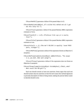 280 ChAPTER 18 unIt testIng 
STAssertNotNil() generates a failure if the passed object is nil. 
STAssertNotNil(aValidObject, @”I visited this method and all I got 
p was this lousy nil.”); 
STAssertTrue() generates a failure if the passed Boolean (BOOL) expression 
evaluates to false. 
STAssertTrue((M_PI == 3.0f), @”Professor Frink says pi is exactly 
p three!”); 
STAssertFalse() generates a failure if the passed Boolean (BOOL) expression 
evaluates to true. 
STAssertFalse((1 == 1), @”We don’t BELIEVE in equality ‘round THESE 
p parts, stranger!”); 
STAssertNoThrow() generates a failure if the expression throws an Objective-C 
exception. 
STAssertNoThrow([someCalculatorObject addOneToThree], “The answer 
p is 4, you dolt. What went wrong?”); 
STAssertThrows() generates a failure if the expression does not throw an 
Objective-C exception. 
STAssertThrows([someCalculatorObject divideByZero], @”Wait, what? 
p What result did YOU get?!”); 
Each test should contain at least one assertion. Some argue that each test 
should include only one assertion so that the test’s name (the method signature) 
is precisely descriptive of what is being tested, making the precise failure easier 
to identify should it arise. 
 