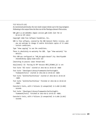 unIt testIng In XCode 281 
test results log 
As mentioned previously, the test result output shows up in the Log navigator. 
Following is the output from the first run of the TestApp scheme’s Test action. 
GNU gdb 6.3.50-20050815 (Apple version gdb-1518) (Sat Feb 12 
p 02:52:12 UTC 2011) 
Copyright 2004 Free Software Foundation, Inc. 
GDB is free software, covered by the GNU General Public License, and 
p you are welcome to change it and/or distribute copies of it under 
p certain conditions. 
Type “show copying” to see the conditions. 
There is absolutely no warranty for GDB. Type “show warranty” for 
p details. 
This GDB was configured as “x86_64-apple-darwin”.tty /dev/ttys000 
p sharedlibrary apply-load-rules all 
[Switching to process 12421 thread 0x0] 
objc[12421]: GC: forcing GC OFF because OBJC_DISABLE_GC is set 
Test Suite ‘All tests’ started at 2011-04-13 20:02:20 -0400 
Test Suite ‘/Developer/Library/Frameworks/SenTestingKit. 
p framework(Tests)’ started at 2011-04-13 20:02:20 -0400 
Test Suite ‘SenInterfaceTestCase’ started at 2011-04-13 20:02:20 
p -0400 
Test Suite ‘SenInterfaceTestCase’ finished at 2011-04-13 20:02:20 
p -0400. 
Executed 0 tests, with 0 failures (0 unexpected) in 0.000 (0.000) 
p seconds 
Test Suite ‘/Developer/Library/Frameworks/SenTestingKit. 
p framework(Tests)’ finished at 2011-04-13 20:02:20 -0400. 
Executed 0 tests, with 0 failures (0 unexpected) in 0.000 (0.001) 
p seconds 
 