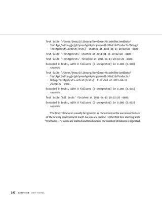 282 ChAPTER 18 unIt testIng 
Test Suite ‘/Users/jnozzi/Library/Developer/Xcode/DerivedData/ 
p TestApp_Suite-gjvjpbtynoofyphkphrqcobvoibi/Build/Products/Debug/ 
p TestAppTests.octest(Tests)’ started at 2011-04-13 20:02:20 -0400 
Test Suite ‘TestAppTests’ started at 2011-04-13 20:02:20 -0400 
Test Suite ‘TestAppTests’ finished at 2011-04-13 20:02:20 -0400. 
Executed 0 tests, with 0 failures (0 unexpected) in 0.000 (0.000) 
p seconds 
Test Suite ‘/Users/jnozzi/Library/Developer/Xcode/DerivedData/ 
p TestApp_Suite-gjvjpbtynoofyphkphrqcobvoibi/Build/Products/ 
p Debug/TestAppTests.octest(Tests)’ finished at 2011-04-13 
p 20:02:20 -0400. 
Executed 0 tests, with 0 failures (0 unexpected) in 0.000 (0.001) 
p seconds 
Test Suite ‘All tests’ finished at 2011-04-13 20:02:20 -0400. 
Executed 0 tests, with 0 failures (0 unexpected) in 0.000 (0.002) 
p seconds 
The first 17 lines can usually be ignored, as they relate to the success or failure 
of the testing environment itself. As you see on line 11 (the first line starting with 
“Test Suite. . .”), suites are started and finished and the number of failures is reported. 
 
