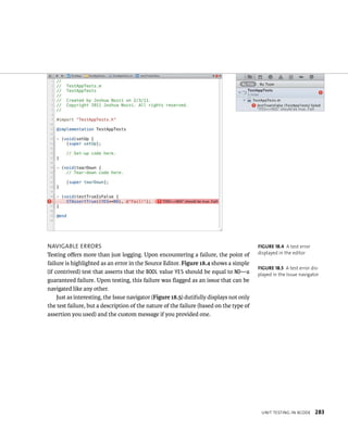 unIt testIng In XCode 283 
navIgaBle errors 
Testing offers more than just logging. Upon encountering a failure, the point of 
failure is highlighted as an error in the Source Editor. Figure 18.4 shows a simple 
(if contrived) test that asserts that the BOOL value YES should be equal to NO—a 
guaranteed failure. Upon testing, this failure was flagged as an issue that can be 
navigated like any other. 
Just as interesting, the Issue navigator (Figure 18.5) dutifully displays not only 
the test failure, but a description of the nature of the failure (based on the type of 
assertion you used) and the custom message if you provided one. 
fiGURe 18 4 A test error 
displayed in the editor 
fiGURe 18 5 A test error dis-played 
in the Issue navigator 
 
