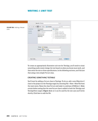 284 ChAPTER 18 unIt testIng 
To create an appropriately illustrative unit test for TestApp, you’ll need to create 
something easily tested, design the test based on what you know must work, and 
then write the test to those specifications. In the following sections, you’ll do just 
that using a very simple Person class. 
CREATING SOMEThING TESTABlE 
You’ll start by adding a Person class to TestApp. To do so, add a new Objective-C 
class to the project (to the TestApp target) by choosing File > New > New File from 
the main menu. Name the class Person and make it a subclass of NSObject. Make 
certain before saving that the new Person class is added to both the TestApp and 
TestAppTests targets (Figure 18.6) so it can be used by the test case you’ll write 
shortly. Click Save to add the file. 
fiGURe 18 6 Adding a Person 
class 
wrItIng A unIt test 
 