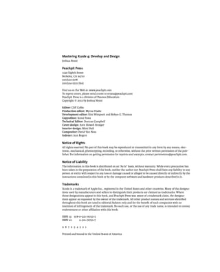 Mastering Xcode 4: Develop and Design 
Joshua Nozzi 
Peachpit Press 
1249 Eighth Street 
Berkeley, CA 94710 
510/524-2178 
510/524-2221 (fax) 
Find us on the Web at: www.peachpit.com 
To report errors, please send a note to errata@peachpit.com 
Peachpit Press is a division of Pearson Education 
Copyright © 2012 by Joshua Nozzi 
Editor: Cliff Colby 
Production editor: Myrna Vladic 
Development editor: Kim Wimpsett and Robyn G. Thomas 
Copyeditor: Scout Festa 
Technical Editor: Duncan Campbell 
Cover design: Aren Howell Straiger 
Interior design: Mimi Heft 
Compositor: David Van Ness 
Indexer: Ann Rogers 
Notice of Rights 
All rights reserved. No part of this book may be reproduced or transmitted in any form by any means, elec-tronic, 
mechanical, photocopying, recording, or otherwise, without the prior written permission of the pub-lisher. 
For information on getting permission for reprints and excerpts, contact permissions@peachpit.com. 
Notice of Liability 
The information in this book is distributed on an “As Is” basis, without warranty. While every precaution has 
been taken in the preparation of the book, neither the author nor Peachpit Press shall have any liability to any 
person or entity with respect to any loss or damage caused or alleged to be caused directly or indirectly by the 
instructions contained in this book or by the computer software and hardware products described in it. 
Trademarks 
Xcode is a trademark of Apple Inc., registered in the United States and other countries. Many of the designa-tions 
used by manufacturers and sellers to distinguish their products are claimed as trademarks. Where 
those designations appear in this book, and Peachpit Press was aware of a trademark claim, the designa-tions 
appear as requested by the owner of the trademark. All other product names and services identified 
throughout this book are used in editorial fashion only and for the benefit of such companies with no 
intention of infringement of the trademark. No such use, or the use of any trade name, is intended to convey 
endorsement or other affiliation with this book. 
ISBN 13: 978-0-321-76752-3 
ISBN 10: 0-321-76752-7 
9 8 7 6 5 4 3 2 1 
Printed and bound in the United States of America 
 
