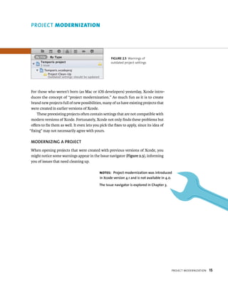 projeCt modernIzatIon 15 
fiGURe 2 5 Warnings of 
outdated project settings 
PROjECT modernIzAtIon 
For those who weren’t born (as Mac or iOS developers) yesterday, Xcode intro-duces 
the concept of “project modernization.” As much fun as it is to create 
brand new projects full of new possibilities, many of us have existing projects that 
were created in earlier versions of Xcode. 
These preexisting projects often contain settings that are not compatible with 
modern versions of Xcode. Fortunately, Xcode not only finds these problems but 
offers to fix them as well. It even lets you pick the fixes to apply, since its idea of 
“fixing” may not necessarily agree with yours. 
MODERNIzING A PROjECT 
When opening projects that were created with previous versions of Xcode, you 
might notice some warnings appear in the Issue navigator (Figure 2.5), informing 
you of issues that need cleaning up. 
Notes: Project modernization was introduced 
in Xcode version 4.1 and is not available in 4.0. 
The Issue navigator is explored in Chapter 3. 
 