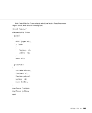 WrItIng a unIt test 285 
Build a basic Objective-C class using the code below. Replace the entire contents 
of your Person.m file with the following code: 
#import “Person.h” 
@implementation Person 
- (id)init 
{ 
self = [super init]; 
if (self) 
{ 
firstName = nil; 
lastName = nil; 
} 
return self; 
} 
- (void)dealloc 
{ 
[firstName release]; 
firstName = nil; 
[lastName release]; 
lastName = nil; 
[super dealloc]; 
} 
@synthesize firstName; 
@synthesize lastName; 
@end 
 