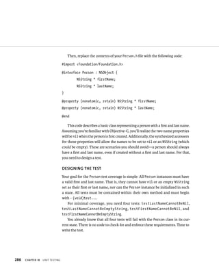 286 ChAPTER 18 unIt testIng 
Then, replace the contents of your Person.h file with the following code: 
#import <Foundation/Foundation.h> 
@interface Person : NSObject { 
NSString * firstName; 
NSString * lastName; 
} 
@property (nonatomic, retain) NSString * firstName; 
@property (nonatomic, retain) NSString * lastName; 
@end 
This code describes a basic class representing a person with a first and last name. 
Assuming you’re familiar with Objective-C, you’ll realize the two name properties 
will be nil when the person is first created. Additionally, the synthesized accessors 
for those properties will allow the names to be set to nil or an NSString (which 
could be empty). These are scenarios you should avoid—a person should always 
have a first and last name, even if created without a first and last name. For that, 
you need to design a test. 
DESIGNING ThE TEST 
Your goal for the Person test coverage is simple: All Person instances must have 
a valid first and last name. That is, they cannot have nil or an empty NSString 
set as their first or last name, nor can the Person instance be initialized in such 
a state. All tests must be contained within their own method and must begin 
with - (void)test... 
For minimal coverage, you need four tests: testLastNameCannotBeNil, 
testLastNameCannotBeEmptyString, testFirstNameCannotBeNil, and 
testFirstNameCannotBeEmptyString. 
You already know that all four tests will fail with the Person class in its cur-rent 
state. There is no code to check for and enforce these requirements. Time to 
write the test. 
 