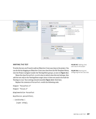 WrItIng a unIt test 287 
WRITING ThE TEST 
To write the test, you’ll need to add an Objective-C test case class to the project. You 
can do this by dragging an Objective-C test case class from the File Template library 
into the Project navigator (under the TestAppTests group), as seen in Figure 18.7. 
Name the class PersonTest.m so it’s clear to which class this test belongs. Also 
add the test only to the TestAppTests target (since it does not need to be built for 
TestApp to run). Your settings should resemble Figure 18.8. Click Save. 
Replace the contents of PersonTest.m with the following code: 
#import “PersonTest.h” 
#import “Person.h” 
@implementation PersonTest 
@synthesize personToTest; 
- (void)setUp { 
[super setUp]; 
fiGURe 18 7 Adding a test 
case class to the project 
fiGURe 18 8 Naming and 
configuring the test case class 
 