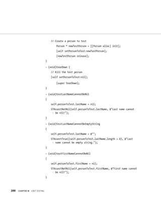 288 ChAPTER 18 unIt testIng 
// Create a person to test 
Person * newTestPerson = [[Person alloc] init]; 
[self setPersonToTest:newTestPerson]; 
[newTestPerson release]; 
} 
- (void)tearDown { 
// Kill the test person 
[self setPersonToTest:nil]; 
[super tearDown]; 
} 
- (void)testLastNameCannnotBeNil 
{ 
self.personToTest.lastName = nil; 
STAssertNotNil(self.personToTest.lastName, @”Last name cannot 
p be nil!”); 
} 
- (void)testLastNameCannnotBeEmptyString 
{ 
self.personToTest.lastName = @””; 
STAssertTrue((self.personToTest.lastName.length > 0), @”Last 
p name cannot be empty string.”); 
} 
- (void)testFirstNameCannnotBeNil 
{ 
self.personToTest.firstName = nil; 
STAssertNotNil(self.personToTest.firstName, @”First name cannot 
p be nil!”); 
} 
 