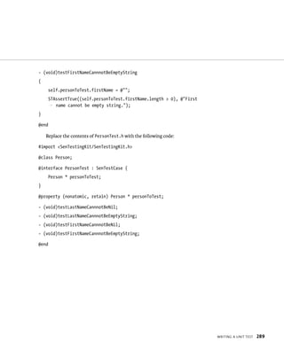 WrItIng a unIt test 289 
- (void)testFirstNameCannnotBeEmptyString 
{ 
self.personToTest.firstName = @””; 
STAssertTrue((self.personToTest.firstName.length > 0), @”First 
p name cannot be empty string.”); 
} 
@end 
Replace the contents of PersonTest.h with the following code: 
#import <SenTestingKit/SenTestingKit.h> 
@class Person; 
@interface PersonTest : SenTestCase { 
Person * personToTest; 
} 
@property (nonatomic, retain) Person * personToTest; 
- (void)testLastNameCannnotBeNil; 
- (void)testLastNameCannnotBeEmptyString; 
- (void)testFirstNameCannnotBeNil; 
- (void)testFirstNameCannnotBeEmptyString; 
@end 
 