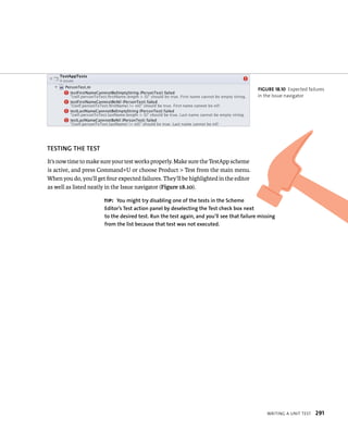 WrItIng a unIt test 291 
TESTING ThE TEST 
It’s now time to make sure your test works properly. Make sure the TestApp scheme 
is active, and press Command+U or choose Product > Test from the main menu. 
When you do, you’ll get four expected failures. They’ll be highlighted in the editor 
as well as listed neatly in the Issue navigator (Figure 18.10). 
fiGURe 18 10 Expected failures 
in the Issue navigator 
tip: you might try disabling one of the tests in the Scheme 
Editor’s Test action panel by deselecting the Test check box next 
to the desired test. Run the test again, and you’ll see that failure missing 
from the list because that test was not executed. 
 