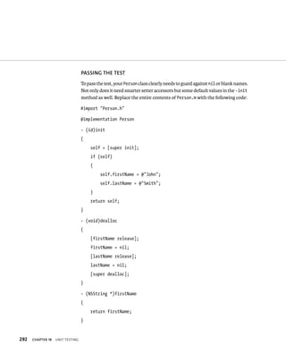 292 ChAPTER 18 unIt testIng 
PASSING ThE TEST 
To pass the test, your Person class clearly needs to guard against nil or blank names. 
Not only does it need smarter setter accessors but some default values in the -init 
method as well. Replace the entire contents of Person.m with the following code: 
#import “Person.h” 
@implementation Person 
- (id)init 
{ 
self = [super init]; 
if (self) 
{ 
self.firstName = @”John”; 
self.lastName = @”Smith”; 
} 
return self; 
} 
- (void)dealloc 
{ 
[firstName release]; 
firstName = nil; 
[lastName release]; 
lastName = nil; 
[super dealloc]; 
} 
- (NSString *)firstName 
{ 
return firstName; 
} 
 