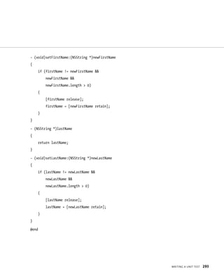 WrItIng a unIt test 293 
- (void)setFirstName:(NSString *)newFirstName 
{ 
if (firstName != newFirstName && 
newFirstName && 
newFirstName.length > 0) 
{ 
[firstName release]; 
firstName = [newFirstName retain]; 
} 
} 
- (NSString *)lastName 
{ 
return lastName; 
} 
- (void)setLastName:(NSString *)newLastName 
{ 
if (lastName != newLastName && 
newLastName && 
newLastName.length > 0) 
{ 
[lastName release]; 
lastName = [newLastName retain]; 
} 
} 
@end 
 