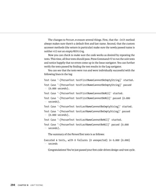 294 ChAPTER 18 unIt testIng 
The changes to Person.m ensure several things. First, that the -init method 
always makes sure there’s a default first and last name. Second, that the custom 
accessor methods (the setters in particular) make sure the newly passed name is 
neither nil nor an empty NSString. 
Now you can check to make sure the code works as desired by repeating the 
tests. This time, all four tests should pass. Press Command+U to run the unit tests 
and notice happily that no errors come up in the Issue navigator. You can further 
verify the tests passed by finding the test results in the Log navigator. 
You can see that the tests were run and were individually successful with the 
following lines in the log: 
Test Case ‘-[PersonTest testFirstNameCannnotBeEmptyString]’ started. 
Test Case ‘-[PersonTest testFirstNameCannnotBeEmptyString]’ passed 
p (0.000 seconds). 
Test Case ‘-[PersonTest testFirstNameCannnotBeNil]’ started. 
Test Case ‘-[PersonTest testFirstNameCannnotBeNil]’ passed (0.000 
p seconds). 
Test Case ‘-[PersonTest testLastNameCannnotBeEmptyString]’ started. 
Test Case ‘-[PersonTest testLastNameCannnotBeEmptyString]’ passed 
p (0.000 seconds). 
Test Case ‘-[PersonTest testLastNameCannnotBeNil]’ started. 
Test Case ‘-[PersonTest testLastNameCannnotBeNil]’ passed (0.000 
p seconds). 
The summary of the PersonTest tests is as follows: 
Executed 4 tests, with 0 failures (0 unexpected) in 0.000 (0.000) 
p seconds 
Congratulations! You’ve just passed your first code-driven design-and-test cycle. 
 