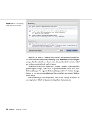 16 ChAPTER 2 startIng a projeCt 
Selecting the issue (or choosing Editor > Check for Outdated Settings from 
the main menu) will display a Build Settings sheet (Figure 2.6) summarizing the 
changes that Xcode thinks you should make. Deselect the check box to the left of 
any settings you think Xcode ought to ignore. 
To perform the selected changes, click Perform Changes. To cancel without 
performing any changes, click Cancel. To ignore the selected issues, select Don’t 
Perform Changes. The separate Perform Changes and Don’t Perform Changes 
buttons let you accept some updates and then come back and instruct Xcode to 
ignore others. 
Remember that you can always check for outdated settings at any time by 
choosing Editor > Check for Outdated Settings from the main menu. 
fiGURe 2 6 The Build Settings 
sheet prompting changes 
 