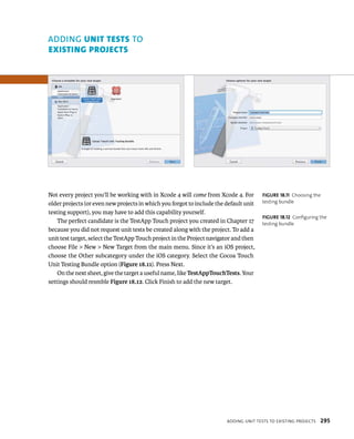 Not every project you’ll be working with in Xcode 4 will come from Xcode 4. For 
older projects (or even new projects in which you forgot to include the default unit 
testing support), you may have to add this capability yourself. 
The perfect candidate is the TestApp Touch project you created in Chapter 17 
because you did not request unit tests be created along with the project. To add a 
unit test target, select the TestApp Touch project in the Project navigator and then 
choose File > New > New Target from the main menu. Since it’s an iOS project, 
choose the Other subcategory under the iOS category. Select the Cocoa Touch 
Unit Testing Bundle option (Figure 18.11). Press Next. 
On the next sheet, give the target a useful name, like TestAppTouchTests. Your 
settings should resmble Figure 18.12. Click Finish to add the new target. 
fiGURe 18 11 Choosing the 
testing bundle 
fiGURe 18 12 Configuring the 
testing bundle 
addIng unIt tests to eXIstIng projeCts 295 
ADDING unIt tests TO 
eXIstIng projects 
 