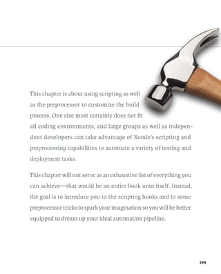 299 
This chapter is about using scripting as well 
as the preprocessor to customize the build 
process. One size most certainly does not fit 
all coding environments, and large groups as well as indepen-dent 
developers can take advantage of Xcode’s scripting and 
pre processing capabilities to automate a variety of testing and 
deployment tasks. 
This chapter will not serve as an exhaustive list of everything you 
can achieve—that would be an entire book unto itself. Instead, 
the goal is to introduce you to the scripting hooks and to some 
preprocessor tricks to spark your imagination so you will be better 
equipped to dream up your ideal automation pipeline. 
 