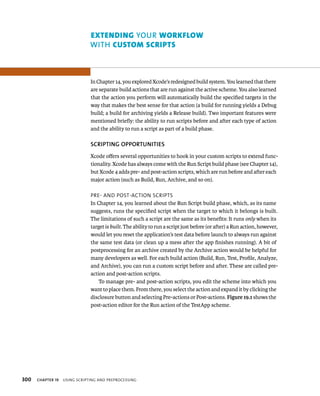 300 eXtendIng yOuR workFlow 
WITh custom scrIpts 
In Chapter 14, you explored Xcode’s redesigned build system. You learned that there 
are separate build actions that are run against the active scheme. You also learned 
that the action you perform will automatically build the specified targets in the 
way that makes the best sense for that action (a build for running yields a Debug 
build; a build for archiving yields a Release build). Two important features were 
mentioned briefly: the ability to run scripts before and after each type of action 
and the ability to run a script as part of a build phase. 
SCRIPTING OPPORTuNITIES 
Xcode offers several opportunities to hook in your custom scripts to extend func-tionality. 
Xcode has always come with the Run Script build phase (see Chapter 14), 
but Xcode 4 adds pre- and post-action scripts, which are run before and after each 
major action (such as Build, Run, Archive, and so on). 
pre- and post-aCtIon sCrIpts 
In Chapter 14, you learned about the Run Script build phase, which, as its name 
suggests, runs the specified script when the target to which it belongs is built. 
The limitations of such a script are the same as its benefits: It runs only when its 
target is built. The ability to run a script just before (or after) a Run action, however, 
would let you reset the application’s test data before launch to always run against 
the same test data (or clean up a mess after the app finishes running). A bit of 
postprocessing for an archive created by the Archive action would be helpful for 
many developers as well. For each build action (Build, Run, Test, Profile, Analyze, 
and Archive), you can run a custom script before and after. These are called pre-action 
and post-action scripts. 
To manage pre- and post-action scripts, you edit the scheme into which you 
want to place them. From there, you select the action and expand it by clicking the 
disclosure button and selecting Pre-actions or Post-actions. Figure 19.1 shows the 
post-action editor for the Run action of the TestApp scheme. 
ChAPTER 19 usIng sCrIptIng and preproCessIng 
 