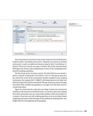 The nomenclature is a bit messy: A post-action script action for the Build action 
could be called a “post-Build-action action.” Whatever you choose to call them, 
actions (pre- or post-) are added and removed using the Add (+) and Remove (–) 
buttons. There are currently two types of actions: Run Script and Send Email. 
We’ll ignore the obvious mail-sending feature in favor of the considerably more 
powerful scripting capabilities. 
The Run Script action has three controls. The Shell field lets you specify a 
path to a specific scripting shell. The default is /bin/sh. The pop-up menu lets 
you choose the source of the environment variables supplied to your scripting 
environment. For example, BUILT_PRODUCTS_DIR always points to the folder into 
which the target’s built products are placed. The pop-up lets you choose the target 
from which these variables are populated, or no target at all. The third control is 
a small script editor. 
Figure 19.1 shows that the script does two things. It prints the environment 
variables to a file named EnvironmentVariables.txt on the current user’s desktop, 
then rather salaciously sums up a script output problem, which you’ll explore in 
a moment. If you have any shell scripting experience at all, you’re likely already 
imagining many ways to take advantage of these additional scripting hooks. Your 
delight will last to the beginning of the paragraph. 
fiGURe 19 1 The 
pre-/post-action editor 
eXtendIng your WorkFloW WItH Custom sCrIpts 301 
 