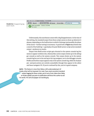 fiGURe 19 2 Disappointing log 
search results 
302 Unfortunately, this neat feature comes with a big disappointment. At the time of 
this writing, the standard output from these scripts seems to show up wherever it 
pleases, depending on the build action to which it belongs (and possibly the phase 
of the moon—further testing is necessary). A quick look at Figure 19.2 shows that 
a search of the build log—a good place for post-Build-action-script action standard 
output—produces no results. 
Output from Build action scripts gets shunted to the system console log but 
seems to appear nowhere else, whereas Run action output shows up in the debug-ger 
console as well as the system console. Test output shows up in the system 
console log but not in the test log in the Log navigator, nor in the debugger console. 
Profile and Archive output appears only in the system console log, while the Analyze 
pre- and post-actions are entirely unavailable (though they appear in the editor 
and Issue navigator UI). If you’re confused by this, you’re in good company. 
Note: This feature is more than likely a still-undercooked part of 
Xcode 4 that will be improved. for now, if you need consistent standard 
output logging for these scripts, you’re out of luck. More than likely, 
an Xcode update just prior to publication will force this author to eat 
his words. his salt and pepper are standing by. 
ChAPTER 19 usIng sCrIptIng and preproCessIng 
 