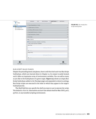 run sCrIpt BuIld pHases 
Despite the preceding doom and gloom, there is still the tried-and-true Run Script 
build phase, which you learned about in Chapter 14. Its output is easily located, 
and it offers an impressive array of environment variables. You can add as many 
as you like to the build phases of a given target. Figure 19.3 shows an empty Run 
Script build phase added to the TestApp target and expanded to show its settings. 
Run Script scripts are executed in the order in which they appear in the target’s 
build phases list. 
The Shell field lets you specify the shell you want to use to execute the script. 
The default is /bin/sh. Alternatives are bash (the default shell for Mac OS X), perl, 
python, or any installed scripting environment. 
fiGURe 19 3 An empty Run 
Script build phase 
eXtendIng your WorkFloW WItH Custom sCrIpts 303 
 