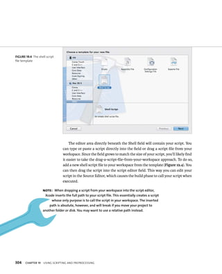 fiGURe 19 4 The shell script 
file template 
304 The editor area directly beneath the Shell field will contain your script. You 
can type or paste a script directly into the field or drag a script file from your 
workspace. Since the field grows to match the size of your script, you’ll likely find 
it easier to take the drag-a-script-file-from-your-workspace approach. To do so, 
add a new shell script file to your workspace from the template (Figure 19.4). You 
can then drag the script into the script editor field. This way you can edit your 
script in the Source Editor, which causes the build phase to call your script when 
executed. 
Note: When dropping a script from your workspace into the script editor, 
Xcode inserts the full path to your script file. This essentially creates a script 
whose only purpose is to call the script in your workspace. The inserted 
path is absolute, however, and will break if you move your project to 
another folder or disk. you may want to use a relative path instead. 
ChAPTER 19 usIng sCrIptIng and preproCessIng 
 