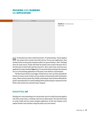 WrappIng up 17 
fiGURe 2 7 The new Cocoa 
application 
BuIldIng AND runnIng 
AN ApplIcAtIon 
At this point you have a fully functional—if uninteresting—Cocoa applica-tion 
project that is ready to be built and run. To see your application, click 
the Run button in the project window toolbar (or choose Product > Run “TestApp” 
from the main menu). Xcode will build the project from scratch (because this is 
the first time it’s been built) and then launch it. After a short time, you’ll see your 
application’s empty window (Figure 2.7). It’s not particularly exciting at the moment, 
but it is a functioning application at this point, even without customization. 
The Run button doesn’t just trigger a build and run. You can click and hold the 
button to reveal a menu of other actions similar to those found under the Product 
menu. These actions include Test, Profile, and Analyze. Each of these will build the 
project automatically if it needs building before performing the requested action. 
These other actions are covered in later chapters. 
WRAPPING up 
TestApp isn’t very interesting in its current state, but it is a fully functional applica-tion 
with a main menu, a window, and even an About panel. You now know how 
to create, build, and run a basic template application. In the next chapter, you’ll 
explore Xcode’s user interface using the project you just created. 
 