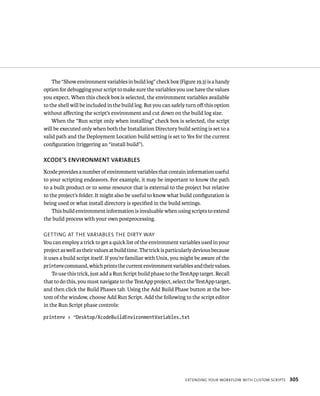 The “Show environment variables in build log” check box (Figure 19.3) is a handy 
option for debugging your script to make sure the variables you use have the values 
you expect. When this check box is selected, the environment variables available 
to the shell will be included in the build log. But you can safely turn off this option 
without affecting the script’s environment and cut down on the build log size. 
When the “Run script only when installing” check box is selected, the script 
will be executed only when both the Installation Directory build setting is set to a 
valid path and the Deployment Location build setting is set to Yes for the current 
configuration (triggering an “install build”). 
XCODE’S ENvIRONMENT vARIABlES 
Xcode provides a number of environment variables that contain information useful 
to your scripting endeavors. For example, it may be important to know the path 
to a built product or to some resource that is external to the project but relative 
to the project’s folder. It might also be useful to know what build configuration is 
being used or what install directory is specified in the build settings. 
This build environment information is invaluable when using scripts to extend 
eXtendIng your WorkFloW WItH Custom sCrIpts 305 
the build process with your own postprocessing. 
gettIng at tHe varIaBles tHe dIrty Way 
You can employ a trick to get a quick list of the environment variables used in your 
project as well as their values at build time. The trick is particularly devious because 
it uses a build script itself. If you’re familiar with Unix, you might be aware of the 
printenv command, which prints the current environment variables and their values. 
To use this trick, just add a Run Script build phase to the TestApp target. Recall 
that to do this, you must navigate to the TestApp project, select the TestApp target, 
and then click the Build Phases tab. Using the Add Build Phase button at the bot-tom 
of the window, choose Add Run Script. Add the following to the script editor 
in the Run Script phase controls: 
printenv > ~Desktop/XcodeBuildEnvironmentVariables.txt 
 