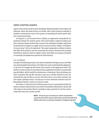SIMPlE SCRIPTING EXAMPlE 
A great many words could be spent detailing scripting examples both simple and 
elaborate. Since this book focuses on Xcode, only a basic practical example is 
needed to demonstrate some of the power of extending the build system with 
your custom processing. 
In Chapter 12, you learned how to deploy an application using Xcode 4’s 
preferred method: the Archive action. This action builds a target for release and 
then creates an Xcode archive that is meant to be submitted to Apple’s App Store. 
As mentioned in Chapter 12, Apple seems to assume that by “deploy,” developers 
of course mean “sell on the App Store.” But many independent software vendors 
with Mac OS X products may not necessarily be ready to abandon their existing 
distribution channel in favor of Apple’s. Some extra effort is necessary, therefore, 
to customize the deployment process for these heretics. 
tHe sCenarIo 
Consider the following scenario. You want to distribute TestApp on your own Web 
site, flouting Apple’s benevolence. You’d like your users to download the application 
in the form of a simple zip file whose only contents is the application itself. The 
zip file (or some archive) is necessary because application bundles are essentially 
special folders, which would be cumbersome to download. Upon archiving, you 
want to produce this zip file and have it pop up in a Finder window so you can 
conveniently copy the file to a server. Of course this is a very basic solution, but 
this simple “gateway script” can lead you to more elaborate solutions (see the 
“Extending the Script” section) to suit your needs. 
One way is to hook into the Archive process since it automatically builds for 
release and does indeed result in an archive intended for distribution. Xcode will 
still create its own archive (there’s currently no way to prevent it), but the custom 
script will create your archive as well. 
Note: Of course you can hook your archive manipulation 
script into the Archive action’s post-action, but the example that 
follows will serve as a practical example of scripting in general. 
eXtendIng your WorkFloW WItH Custom sCrIpts 307 
 