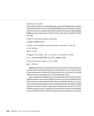 308 CreatIng tHe sCrIpt 
To get started, navigate to the TestApp project, select the TestApp target, and then 
click the Build Phases tab. Click the Add Build Phase button and choose Add Run 
Script from the menu. Double-click the Run Script title and name it Run Archive 
Script for clarity. Expand the new Run Archive Script phase and add the follow-ing 
script: 
# Move to the built products directory 
cd $BUILT_PRODUCTS_DIR 
# Clean up any previous archiving folder and create a new one 
rm -Rf Archive 
mkdir Archive 
# Compress the target into a zip file in the Archive folder 
zip -r Archive/$TARGETNAME.zip $FULL_PRODUCT_NAME 
# Show the Archive folder in the Finder 
open ./Archive 
Figure 19.6 shows the completed script in the Run Archive Script build phase. 
If you’re familiar with shell scripting, the script should be easy enough to follow. 
It uses environment variables that Xcode provides for easy access to the built 
products directory, the target name, and the full product name. 
Line 2 changes the working directory to the built products directory. Lines 5 and 6 
make sure there’s a clean Archive folder into which to place the completed archive 
(this avoids clutter when looking for the archive in the Finder window). Line 9 calls 
the zip command-line program to create a zip file named after the target (TestApp), 
using the full product name (TestApp.app) and placing the file into the Archive 
subfolder created on line 6. Finally, line 12 uses the open command-line program 
to open the Archive folder in a Finder window, neatly presenting your new archive. 
ChAPTER 19 usIng sCrIptIng and preproCessIng 
 