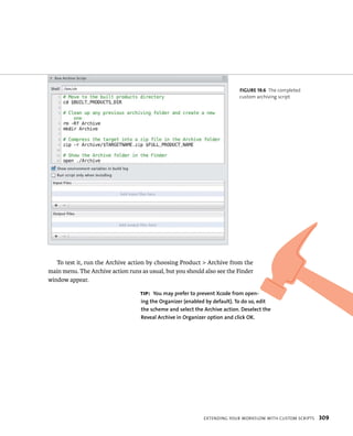 fiGURe 19 6 The completed 
custom archiving script 
To test it, run the Archive action by choosing Product > Archive from the 
main menu. The Archive action runs as usual, but you should also see the Finder 
window appear. 
tip: you may prefer to prevent Xcode from open-ing 
the Organizer (enabled by default). To do so, edit 
the scheme and select the Archive action. Deselect the 
Reveal Archive in Organizer option and click OK. 
eXtendIng your WorkFloW WItH Custom sCrIpts 309 
 