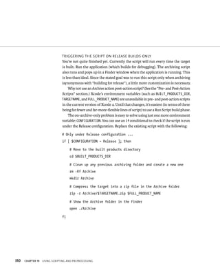 310 trIggerIng tHe sCrIpt on release BuIlds only 
You’re not quite finished yet. Currently the script will run every time the target 
is built. Run the application (which builds for debugging). The archiving script 
also runs and pops up in a Finder window when the application is running. This 
is less than ideal. Since the stated goal was to run this script only when archiving 
(synonymous with “building for release”), a little more customization is necessary. 
Why not use an Archive action post-action script? (See the “Pre- and Post-Action 
Scripts” section.) Xcode’s environment variables (such as BUILT_PRODUCTS_DIR, 
TARGETNAME, and FULL_PRODUCT_NAME) are unavailable in pre- and post-action scripts 
in the current version of Xcode 4. Until that changes, it’s easiest (in terms of there 
being far fewer and far-more-flexible lines of script) to use a Run Script build phase. 
The on-archive-only problem is easy to solve using just one more environment 
variable: CONFIGURATION. You can use an if conditional to check if the script is run 
under the Release configuration. Replace the existing script with the following: 
# Only under Release configuration ... 
if [ $CONFIGURATION = Release ]; then 
# Move to the built products directory 
cd $BUILT_PRODUCTS_DIR 
# Clean up any previous archiving folder and create a new one 
rm -Rf Archive 
mkdir Archive 
# Compress the target into a zip file in the Archive folder 
zip -r Archive/$TARGETNAME.zip $FULL_PRODUCT_NAME 
# Show the Archive folder in the Finder 
open ./Archive 
fi 
ChAPTER 19 usIng sCrIptIng and preproCessIng 
 