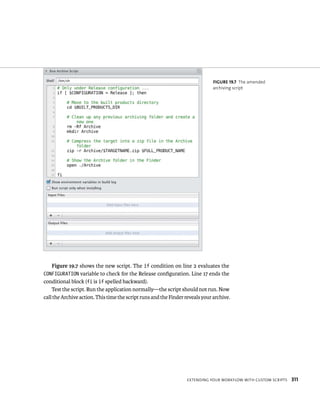 fiGURe 19 7 The amended 
archiving script 
Figure 19.7 shows the new script. The if condition on line 2 evaluates the 
CONFIGURATION variable to check for the Release configuration. Line 17 ends the 
conditional block (fi is if spelled backward). 
Test the script. Run the application normally—the script should not run. Now 
call the Archive action. This time the script runs and the Finder reveals your archive. 
eXtendIng your WorkFloW WItH Custom sCrIpts 311 
 