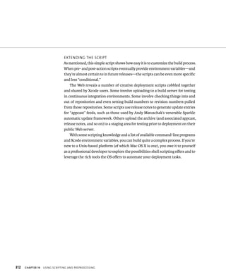 312 eXtendIng tHe sCrIpt 
As mentioned, this simple script shows how easy it is to customize the build process. 
When pre- and post-action scripts eventually provide environment variables—and 
they’re almost certain to in future releases—the scripts can be even more specific 
and less “conditional.” 
The Web reveals a number of creative deployment scripts cobbled together 
and shared by Xcode users. Some involve uploading to a build server for testing 
in continuous integration environments. Some involve checking things into and 
out of repositories and even setting build numbers to revision numbers pulled 
from those repositories. Some scripts use release notes to generate update entries 
for “appcast” feeds, such as those used by Andy Matuschak’s venerable Sparkle 
automatic update framework. Others upload the archive (and associated appcast, 
release notes, and so on) to a staging area for testing prior to deployment on their 
public Web server. 
With some scripting knowledge and a list of available command-line programs 
and Xcode environment variables, you can build quite a complex process. If you’re 
new to a Unix-based platform (of which Mac OS X is one), you owe it to yourself 
as a professional developer to explore the possibilities shell scripting offers and to 
leverage the rich tools the OS offers to automate your deployment tasks. 
ChAPTER 19 usIng sCrIptIng and preproCessIng 
 
