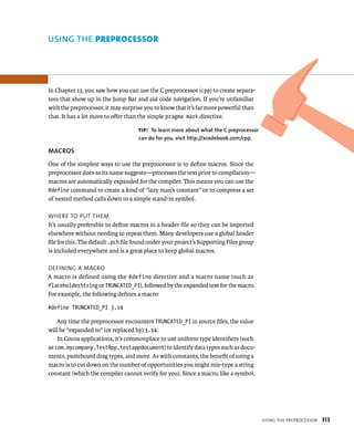 usIng tHe preproCessor 313 
uSING ThE preprocessor 
In Chapter 13, you saw how you can use the C preprocessor (cpp) to create separa-tors 
that show up in the Jump Bar and aid code navigation. If you’re unfamiliar 
with the preprocessor, it may surprise you to know that it’s far more powerful than 
that. It has a lot more to offer than the simple pragma mark directive. 
tip: To learn more about what the C preprocessor 
can do for you, visit http://xcodebook.com/cpp. 
MACROS 
One of the simplest ways to use the preprocessor is to define macros. Since the 
preprocessor does as its name suggests—processes the text prior to compilation— 
macros are automatically expanded for the compiler. This means you can use the 
#define command to create a kind of “lazy man’s constant” or to compress a set 
of nested method calls down to a simple stand-in symbol. 
WHere to put tHem 
It’s usually preferable to define macros in a header file so they can be imported 
elsewhere without needing to repeat them. Many developers use a global header 
file for this. The default .pch file found under your project’s Supporting Files group 
is included everywhere and is a great place to keep global macros. 
deFInIng a maCro 
A macro is defined using the #define directive and a macro name (such as 
PlaceholderString or TRUNCATED_PI), followed by the expanded text for the macro. 
For example, the following defines a macro: 
#define TRUNCATED_PI 3.14 
Any time the preprocessor encounters TRUNCATED_PI in source files, the value 
will be “expanded to” (or replaced by) 3.14. 
In Cocoa applications, it’s commonplace to use uniform type identifiers (such 
as com.mycompany.TestApp.testappdocument) to identify data types such as docu-ments, 
pasteboard drag types, and more. As with constants, the benefit of using a 
macro is to cut down on the number of opportunities you might mis-type a string 
constant (which the compiler cannot verify for you). Since a macro, like a symbol, 
 