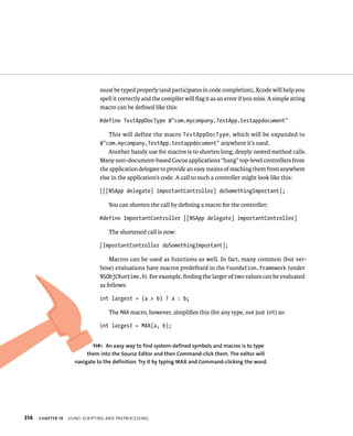 314 must be typed properly (and participates in code completion), Xcode will help you 
spell it correctly and the compiler will flag it as an error if you miss. A simple string 
macro can be defined like this: 
#define TestAppDocType @”com.mycompany.TestApp.testappdocument” 
This will define the macro TestAppDocType, which will be expanded to 
@”com.mycompany.TestApp.testappdocument” anywhere it’s used. 
Another handy use for macros is to shorten long, deeply nested method calls. 
Many non-document-based Cocoa applications “hang” top-level controllers from 
the application delegate to provide an easy means of reaching them from anywhere 
else in the application’s code. A call to such a controller might look like this: 
[[[NSApp delegate] importantController] doSomethingImportant]; 
You can shorten the call by defining a macro for the controller: 
#define ImportantController [[NSApp delegate] importantController] 
The shortened call is now: 
[ImportantController doSomethingImportant]; 
Macros can be used as functions as well. In fact, many common (but ver-bose) 
evaluations have macros predefined in the Foundation.framework (under 
NSObjCRuntime.h). For example, finding the larger of two values can be evaluated 
as follows: 
int largest = (a > b) ? a : b; 
The MAX macro, however, simplifies this (for any type, not just int) as: 
int largest = MAX(a, b); 
tip: An easy way to find system-defined symbols and macros is to type 
them into the Source Editor and then Command-click them. The editor will 
navigate to the definition. Try it by typing MAX and Command-clicking the word. 
ChAPTER 19 usIng sCrIptIng and preproCessIng 
 