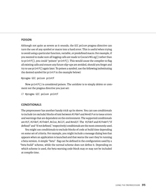 usIng tHe preproCessor 315 
POISON 
Although not quite as severe as it sounds, the GCC poison pragma directive can 
turn the use of any symbol or macro into a hard error. This is useful when trying 
to avoid using a particular function, variable, or predefined macro. For example, if 
you wanted to make sure all logging calls are made to Cocoa’s NSLog() rather than 
to printf(), you could “poison” printf(). This would cause the compiler to flag 
all existing calls and ensure any future slip-ups are avoided, should you forget and 
try to use printf() again later. To poison a symbol, use the following (substituting 
the desired symbol for printf in the example below): 
#pragma GCC poison printf 
Now printf() is considered poison. The antidote is to simply delete or com-ment 
out the pragma directive you just set: 
// #pragma GCC poison printf 
CONDITIONAlS 
The preprocessor has another handy trick up its sleeve. You can use conditionals 
to include (or exclude) blocks of text between #ifdef and #endif or to issue errors 
and warnings that are dependent on the environment. The supported conditionals 
are #if, #ifdef, #ifndef, #else, #elif, and #endif. The #ifdef and #ifndef (“if 
defined” and “if not defined,” respectively) conditionals are the most commonly used. 
You might use conditionals to exclude blocks of code at build time depending 
on some set of criteria. For example, you might include a message dialog box that 
appears when an application is launched and that warns the user they’re running 
a beta version. A simple “beta” flag can be defined in the configuration used by a 
“beta build” scheme, while the normal scheme does not define it. Depending on 
which scheme is used, the beta warning code block may or may not be included 
at compile time. 
 