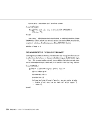 316 You can write a conditional block of code as follows: 
#ifdef SOMEMACRO 
NSLog(@”This code will only be included if SOMEMACRO is 
p defined... “); 
#endif 
The NSLog() statement will not be included in the compiled code unless 
SOMEMACRO is defined. The #ifdef directive doesn’t care what SOMEMACRO represents, 
only that it is defined. Recall that you can define SOMEMACRO like this: 
#define SOMEMACRO 1 
DEfINING MACROS IN ThE BuIlD ENvIRONMENT 
Defining a macro and then checking if it’s defined is easy enough. Whether a macro 
is defined can also be based on the current build settings, as the BETABUILD flag is. 
To try this scenario out for yourself, start by adding the following code to the 
end of the TestApp delegate class’s -applicationDidFinishLaunching: method: 
#ifdef BETABUILD 
[[NSAlert alertWithMessageText:@”Beta Version” 
defaultButton:@”Ok” 
alternateButton:nil 
otherButton:nil 
informativeTextWithFormat:@”Warning: you are using a beta 
p version of this application. Bad stuff might happen.”] 
p runModal]; 
#endif 
ChAPTER 19 usIng sCrIptIng and preproCessIng 
 