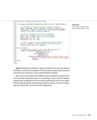 usIng tHe preproCessor 317 
Figure 19.8 shows the completed -applicationDidFinishLaunching: method. 
The NSAlert code block is wrapped in #ifdef and #endif preprocessor directives 
and will only be included if a macro called BETABUILD is defined. 
Next, you’ll need to define the BETABUILD macro somewhere, and you’ll need 
to let the build environment take care of defining it. This is done by adding a 
separate build configuration for the beta build, defining the macro in the target’s 
build settings (specifically, the Preprocessor Macros setting), and then creating a 
separate scheme that uses the beta build configuration. 
fiGURe 19 8 
The completed -application 
DidFinishLaunching: method 
 
