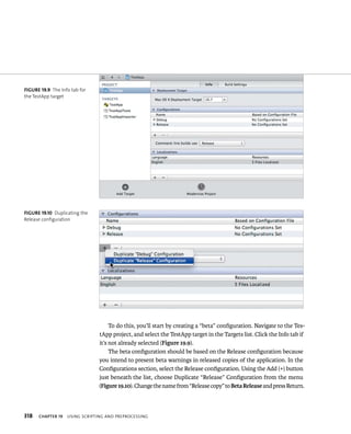 fiGURe 19 9 The Info tab for 
the TestApp target 
fiGURe 19 10 Duplicating the 
Release configuration 
318 To do this, you’ll start by creating a “beta” configuration. Navigate to the Tes-tApp 
project, and select the TestApp target in the Targets list. Click the Info tab if 
it’s not already selected (Figure 19.9). 
The beta configuration should be based on the Release configuration because 
you intend to present beta warnings in released copies of the application. In the 
Configurations section, select the Release configuration. Using the Add (+) button 
just beneath the list, choose Duplicate “Release” Configuration from the menu 
(Figure 19.10). Change the name from “Release copy” to Beta Release and press Return. 
ChAPTER 19 usIng sCrIptIng and preproCessIng 
 