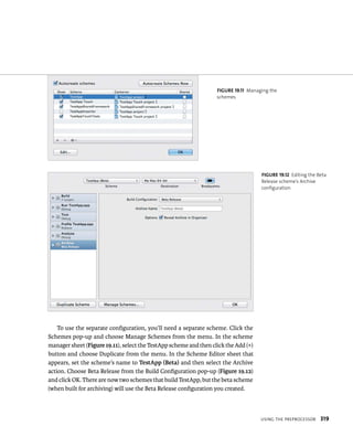 fiGURe 19 11 Managing the 
schemes 
usIng tHe preproCessor 319 
To use the separate configuration, you’ll need a separate scheme. Click the 
Schemes pop-up and choose Manage Schemes from the menu. In the scheme 
manager sheet (Figure 19.11), select the TestApp scheme and then click the Add (+) 
button and choose Duplicate from the menu. In the Scheme Editor sheet that 
appears, set the scheme’s name to TestApp (Beta) and then select the Archive 
action. Choose Beta Release from the Build Configuration pop-up (Figure 19.12) 
and click OK. There are now two schemes that build TestApp, but the beta scheme 
(when built for archiving) will use the Beta Release configuration you created. 
fiGURe 19 12 Editing the Beta 
Release scheme’s Archive 
configuration 
 