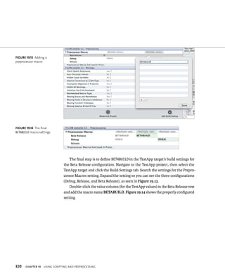 fiGURe 19 13 Adding a 
preprocessor macro 
fiGURe 19 14 The final 
BETABUILD macro settings 
320 The final step is to define BETABUILD in the TestApp target’s build settings for 
the Beta Release configuration. Navigate to the TestApp project, then select the 
TestApp target and click the Build Settings tab. Search the settings for the Prepro-cessor 
Macros setting. Expand the setting so you can see the three configurations 
(Debug, Release, and Beta Release), as seen in Figure 19.13. 
Double-click the value column (for the TestApp values) in the Beta Release row 
and add the macro name BETABUILD. Figure 19.14 shows the properly configured 
setting. 
ChAPTER 19 usIng sCrIptIng and preproCessIng 
 