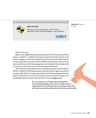 usIng tHe preproCessor 321 
Now you can test it. 
Make sure the original TestApp scheme is selected. From the main menu, choose 
Product > Build For > Build For Archiving and wait for the build to finish. In the 
Project navigator, expand the TestApp project’s Products group. Right-click the 
TestApp.app product and choose Show in Finder from the menu. You should see 
your normal-release built TestApp application in its Release folder. Double-click 
it to launch it, and note the lack of a beta warning. Quit TestApp. 
Now select the TestApp (Beta) scheme. From the main menu, choose Product > 
Build For > Build For Archiving and wait for the build to finish. Again, in the Project 
navigator right-click the TestApp.app product in the Products group and choose 
Show in Finder from the menu. You should see the beta-release built app in its 
Beta Release folder. Launch it and be warned—it’s a beta (Figure 19.15). 
fiGURe 19 15 The beta 
warning 
tip: you might also use the Beta Release configuration 
to avoid stripping debug symbols. for this configuration, you 
might disable the Strip Debug Symbols During Copy setting, which 
will make it easier to debug the problems found by your beta testers. 
 