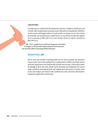 322 lIMITATIONS 
It’s important to understand the distinction between compile or build time and 
runtime. The C preprocessor processes source files prior to compilation. All effects 
on the source code happen when the code is built, not when it is run. You cannot, 
for example, use a preprocessor conditional to run one block of code if the applica-tion 
is running on Mac OS X 10.6 and another block of code if running on 
Mac OS X 10.5. 
tip: This is a good time to recall two things you read about 
in Chapter 17: the Generate Preprocessed file command and 
the Assistant editor’s Generated Output behaviors. 
WRAPPING up 
You’ve seen how Xcode’s scripting hooks can be used to extend and automate 
various tasks. You’ve also explored the C preprocessor’s ability to provide macros 
with text replacement and conditionally include text in source. Armed with a basic 
knowledge of these two tools, Xcode can be extended and integrated into a much 
larger workflow, automating tasks and making them less prone to human error. 
In the next chapter, you’ll learn how to profile your code, and more, with Xcode’s 
companion application Instruments. 
ChAPTER 19 usIng sCrIptIng and preproCessIng 
 