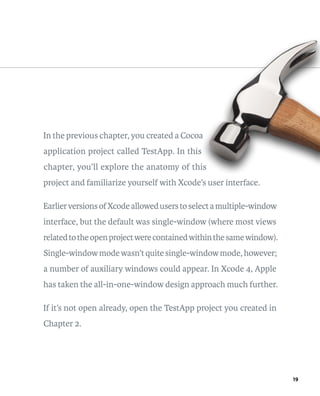 19 
In the previous chapter, you created a Cocoa 
application project called TestApp. In this 
chapter, you’ll explore the anatomy of this 
project and familiarize yourself with Xcode’s user interface. 
Earlier versions of Xcode allowed users to select a multiple-window 
interface, but the default was single-window (where most views 
related to the open project were contained within the same window). 
Single-window mode wasn’t quite single-window mode, however; 
a number of auxiliary windows could appear. In Xcode 4, Apple 
has taken the all-in-one-window design approach much further. 
If it’s not open already, open the TestApp project you created in 
Chapter 2. 
 
