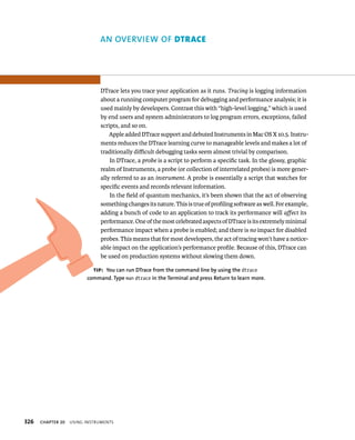 326 AN OvERvIEW Of dtrAce 
DTrace lets you trace your application as it runs. Tracing is logging information 
about a running computer program for debugging and performance analysis; it is 
used mainly by developers. Contrast this with “high-level logging,” which is used 
by end users and system administrators to log program errors, exceptions, failed 
scripts, and so on. 
Apple added DTrace support and debuted Instruments in Mac OS X 10.5. Instru-ments 
ChAPTER 20 usIng Instruments 
reduces the DTrace learning curve to manageable levels and makes a lot of 
traditionally difficult debugging tasks seem almost trivial by comparison. 
In DTrace, a probe is a script to perform a specific task. In the glossy, graphic 
realm of Instruments, a probe (or collection of interrelated probes) is more gener-ally 
referred to as an instrument. A probe is essentially a script that watches for 
specific events and records relevant information. 
In the field of quantum mechanics, it’s been shown that the act of observing 
something changes its nature. This is true of profiling software as well. For example, 
adding a bunch of code to an application to track its performance will affect its 
performance. One of the most celebrated aspects of DTrace is its extremely minimal 
performance impact when a probe is enabled; and there is no impact for disabled 
probes. This means that for most developers, the act of tracing won’t have a notice-able 
impact on the application’s performance profile. Because of this, DTrace can 
be used on production systems without slowing them down. 
tip: you can run DTrace from the command line by using the dtrace 
command. Type man dtrace in the Terminal and press Return to learn more. 
 