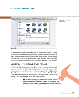 a tour oF Instruments 327 
A tour Of Instruments 
An entire book could (and should) be dedicated to DTrace and Instruments. The long 
list of available instruments continues to grow, and many require a solid grasp of 
one or more debugging and profiling techniques. This section will use as examples 
the three most common tasks for which the typical developer would use Instru-ments. 
First, however, you’ll need to get familiar with Instruments’ user interface. 
AN OvERvIEW Of ThE INSTRuMENTS uSER INTERfACE 
When you first launch Instruments, you’re given an empty document and prompted 
to choose a template for the trace document that Instruments will create for you. 
A template is one or more instruments configured in a particular way. Figure 20.1 
shows the template chooser sheet with a number of templates. This sheet, like 
Xcode’s template chooser sheet, is broken down into categories: iOS, iOS Simulator, 
Mac OS X, and User (templates you’ve created and supplied). 
fiGURe 20 1 The template 
chooser sheet 
tip: The trace operations you perform are done inside an Instru-ments 
trace document. A document contains the instruments and 
their configuration as well as every trace session recorded into it. It can 
be saved for later review, and future trace sessions can be appended to it. 
 