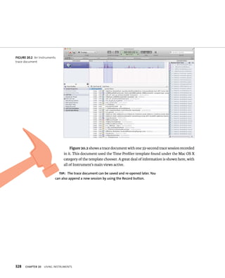 fiGURe 20 2 An Instruments 
trace document 
328 Figure 20.2 shows a trace document with one 33-second trace session recorded 
in it. This document used the Time Profiler template found under the Mac OS X 
category of the template chooser. A great deal of information is shown here, with 
all of Instrument’s main views active. 
tip: The trace document can be saved and re-opened later. you 
can also append a new session by using the Record button. 
ChAPTER 20 usIng Instruments 
 