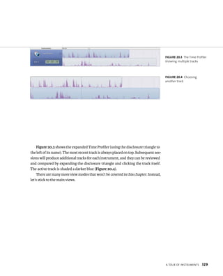 a tour oF Instruments 329 
Figure 20.3 shows the expanded Time Profiler (using the disclosure triangle to 
the left of its name). The most recent track is always placed on top. Subsequent ses-sions 
will produce additional tracks for each instrument, and they can be reviewed 
and compared by expanding the disclosure triangle and clicking the track itself. 
The active track is shaded a darker blue (Figure 20.4). 
There are many more view modes that won’t be covered in this chapter. Instead, 
let’s stick to the main views. 
fiGURe 20 3 The Time Profiler 
showing multiple tracks 
fiGURe 20 4 Choosing 
another track 
 